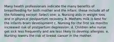 Many health professionals indicate the many benefits of breastfeeding for both mother and the infant. these include all of the following except: Select one: a. Nursing aids in weight loos and in physical postpartum recovery. b. Mothers milk is best for the infants brain development c. Nursing for the first six months increased risk of postpartum depression. d. Children who nurse get sick less frequently and are less likely to develop allergies. e. Nursing lowers the risk of breast cancer in the mother.