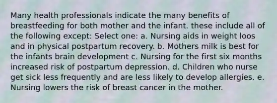 Many health professionals indicate the many benefits of breastfeeding for both mother and the infant. these include all of the following except: Select one: a. Nursing aids in weight loos and in physical postpartum recovery. b. Mothers milk is best for the infants brain development c. Nursing for the first six months increased risk of postpartum depression. d. Children who nurse get sick less frequently and are less likely to develop allergies. e. Nursing lowers the risk of breast cancer in the mother.