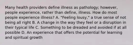 Many health providers define illness as pathology; however, people experience, rather than define, illness. How do most people experience illness? A. "Feeling lousy," a true sense of not being all right B. A change in the way they feel or a disruption in their typical life C. Something to be dreaded and avoided if at all possible D. An experience that offers the potential for learning and spiritual growth