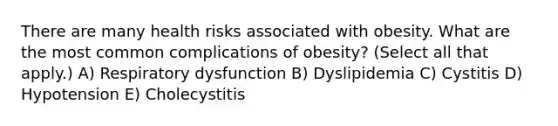 There are many health risks associated with obesity. What are the most common complications of obesity? (Select all that apply.) A) Respiratory dysfunction B) Dyslipidemia C) Cystitis D) Hypotension E) Cholecystitis