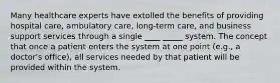 Many healthcare experts have extolled the benefits of providing hospital care, ambulatory care, long-term care, and business support services through a single ____ _____ system. The concept that once a patient enters the system at one point (e.g., a doctor's office), all services needed by that patient will be provided within the system.