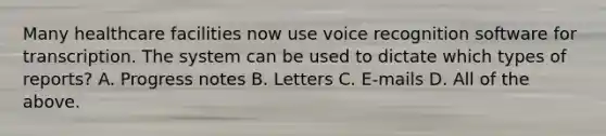 Many healthcare facilities now use voice recognition software for transcription. The system can be used to dictate which types of reports? A. Progress notes B. Letters C. E-mails D. All of the above.