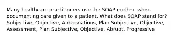 Many healthcare practitioners use the SOAP method when documenting care given to a patient. What does SOAP stand for? Subjective, Objective, Abbreviations, Plan Subjective, Objective, Assessment, Plan Subjective, Objective, Abrupt, Progressive