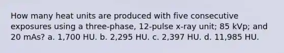 How many heat units are produced with five consecutive exposures using a three-phase, 12-pulse x-ray unit; 85 kVp; and 20 mAs? a. 1,700 HU. b. 2,295 HU. c. 2,397 HU. d. 11,985 HU.