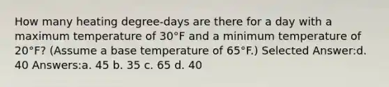 How many heating degree-days are there for a day with a maximum temperature of 30°F and a minimum temperature of 20°F? (Assume a base temperature of 65°F.) Selected Answer:d. 40 Answers:a. 45 b. 35 c. 65 d. 40