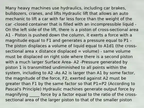 Many heavy machines use hydraulics, including car brakes, bulldozers, cranes, and lifts Hydraulic lift that allows an auto mechanic to lift a car with far less force than the weight of the car -closed container that is filled with an incompressible liquid - On the left side of the lift, there is a piston of cross-sectional area A1 - Piston is pushed down the column, it exerts a force with a magnitude equal to F1 and generates a pressure equal to P1 -The piston displaces a volume of liquid equal to A1d1 (the cross-sectional area x distance displaced = volume) - same volume must be displaced on right side where there is a second piston with a much larger Surface Area- A2 -Pressure generated by piston 1 is transmitted undiminished to all points within the system, including to A2 -As A2 is larger than A1 by some factor, the magnitude of the force, F2, exerted against A2 must be greater than F1 by the same factor so that P1=P2 (According to Pascal's Principle) Hydraulic machines generate output force by magnifying _____ force by a factor equal to the ratio of the cross-sectional area of the larger piston to that of the smaller piston