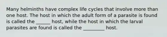 Many helminths have complex life cycles that involve more than one host. The host in which the adult form of a parasite is found is called the ______ host, while the host in which the larval parasites are found is called the _________ host.