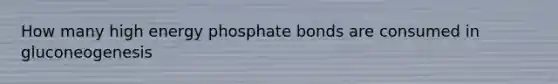 How many high energy phosphate bonds are consumed in gluconeogenesis