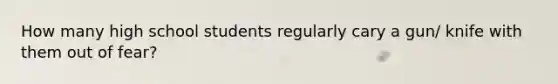 How many high school students regularly cary a gun/ knife with them out of fear?