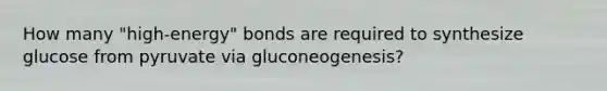 How many "high-energy" bonds are required to synthesize glucose from pyruvate via gluconeogenesis?