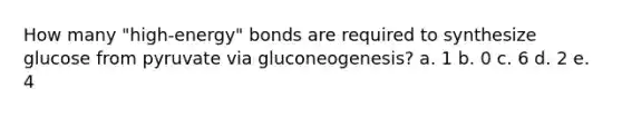 How many "high-energy" bonds are required to synthesize glucose from pyruvate via gluconeogenesis? a. 1 b. 0 c. 6 d. 2 e. 4