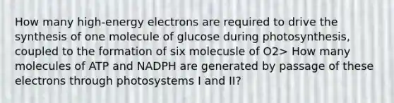 How many high-energy electrons are required to drive the synthesis of one molecule of glucose during photosynthesis, coupled to the formation of six molecusle of O2> How many molecules of ATP and NADPH are generated by passage of these electrons through photosystems I and II?