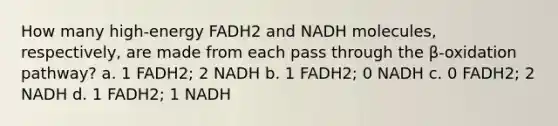 How many high-energy FADH2 and NADH molecules, respectively, are made from each pass through the β-oxidation pathway? a. 1 FADH2; 2 NADH b. 1 FADH2; 0 NADH c. 0 FADH2; 2 NADH d. 1 FADH2; 1 NADH