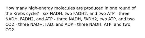 How many high-energy molecules are produced in one round of the Krebs cycle? - six NADH, two FADH2, and two ATP - three NADH, FADH2, and ATP - three NADH, FADH2, two ATP, and two CO2 - three NAD+, FAD, and ADP - three NADH, ATP, and two CO2