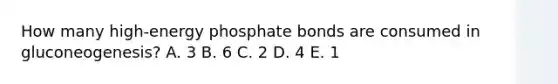 How many high-energy phosphate bonds are consumed in gluconeogenesis? A. 3 B. 6 C. 2 D. 4 E. 1