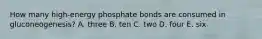 How many high-energy phosphate bonds are consumed in gluconeogenesis? A. three B. ten C. two D. four E. six