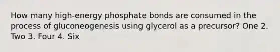 How many high-energy phosphate bonds are consumed in the process of gluconeogenesis using glycerol as a precursor? One 2. Two 3. Four 4. Six