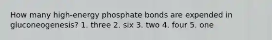 How many high-energy phosphate bonds are expended in gluconeogenesis? 1. three 2. six 3. two 4. four 5. one