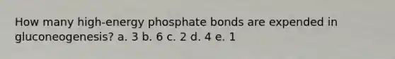 How many high-energy phosphate bonds are expended in gluconeogenesis? a. 3 b. 6 c. 2 d. 4 e. 1