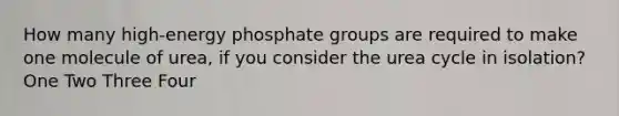 How many high-energy phosphate groups are required to make one molecule of urea, if you consider the urea cycle in isolation? One Two Three Four