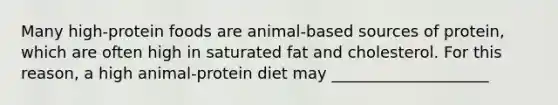 Many high-protein foods are animal-based sources of protein, which are often high in saturated fat and cholesterol. For this reason, a high animal-protein diet may ____________________