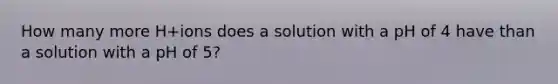 How many more H+ions does a solution with a pH of 4 have than a solution with a pH of 5?