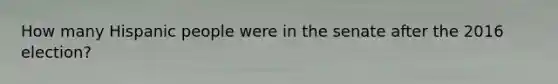 How many Hispanic people were in the senate after the 2016 election?