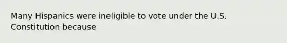 Many Hispanics were ineligible to vote under the U.S. Constitution because