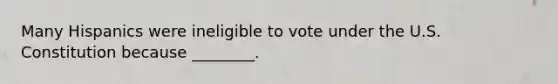 Many Hispanics were ineligible to vote under the U.S. Constitution because ________.