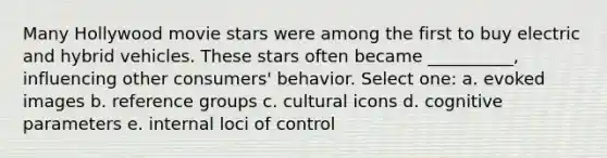 Many Hollywood movie stars were among the first to buy electric and hybrid vehicles. These stars often became __________, influencing other consumers' behavior. Select one: a. evoked images b. reference groups c. cultural icons d. cognitive parameters e. internal loci of control