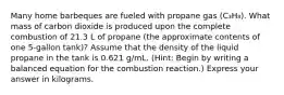 Many home barbeques are fueled with propane gas (C₃H₈). What mass of carbon dioxide is produced upon the complete combustion of 21.3 L of propane (the approximate contents of one 5-gallon tank)? Assume that the density of the liquid propane in the tank is 0.621 g/mL. (Hint: Begin by writing a balanced equation for the combustion reaction.) Express your answer in kilograms.