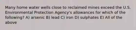 Many home water wells close to reclaimed mines exceed the U.S. Environmental Protection Agency's allowances for which of the following? A) arsenic B) lead C) iron D) sulphates E) All of the above