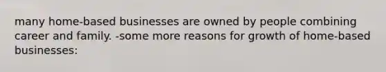 many home-based businesses are owned by people combining career and family. -some more reasons for growth of home-based businesses: