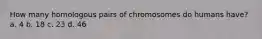 How many homologous pairs of chromosomes do humans have? a. 4 b. 18 c. 23 d. 46