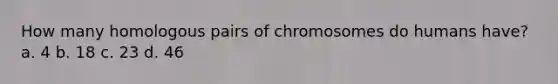 How many homologous pairs of chromosomes do humans have? a. 4 b. 18 c. 23 d. 46