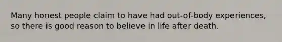 Many honest people claim to have had out-of-body experiences, so there is good reason to believe in life after death.