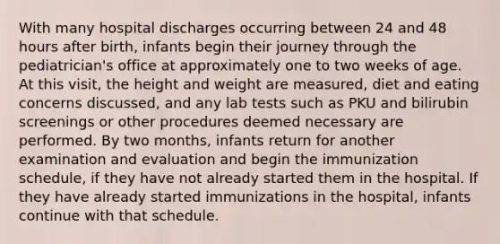 With many hospital discharges occurring between 24 and 48 hours after birth, infants begin their journey through the pediatrician's office at approximately one to two weeks of age. At this visit, the height and weight are measured, diet and eating concerns discussed, and any lab tests such as PKU and bilirubin screenings or other procedures deemed necessary are performed. By two months, infants return for another examination and evaluation and begin the immunization schedule, if they have not already started them in the hospital. If they have already started immunizations in the hospital, infants continue with that schedule.