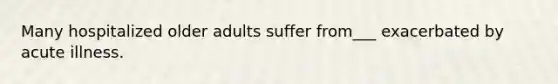Many hospitalized older adults suffer from___ exacerbated by acute illness.