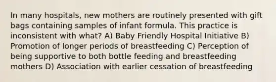 In many hospitals, new mothers are routinely presented with gift bags containing samples of infant formula. This practice is inconsistent with what? A) Baby Friendly Hospital Initiative B) Promotion of longer periods of breastfeeding C) Perception of being supportive to both bottle feeding and breastfeeding mothers D) Association with earlier cessation of breastfeeding