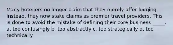 Many hoteliers no longer claim that they merely offer lodging. Instead, they now stake claims as premier travel providers. This is done to avoid the mistake of defining their core business _____. a. too confusingly b. too abstractly c. too strategically d. too technically