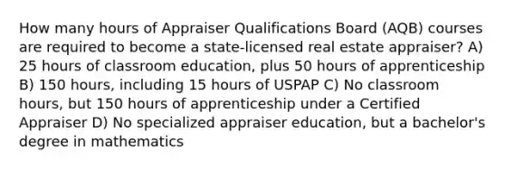 How many hours of Appraiser Qualifications Board (AQB) courses are required to become a state-licensed real estate appraiser? A) 25 hours of classroom education, plus 50 hours of apprenticeship B) 150 hours, including 15 hours of USPAP C) No classroom hours, but 150 hours of apprenticeship under a Certified Appraiser D) No specialized appraiser education, but a bachelor's degree in mathematics