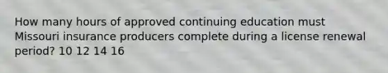 How many hours of approved continuing education must Missouri insurance producers complete during a license renewal period? 10 12 14 16
