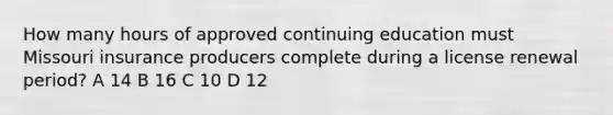 How many hours of approved continuing education must Missouri insurance producers complete during a license renewal period? A 14 B 16 C 10 D 12