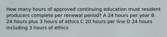 How many hours of approved continuing education must resident producers complete per renewal period? A 24 hours per year B 24 hours plus 3 hours of ethics C 20 hours per line D 24 hours including 3 hours of ethics