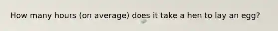 How many hours (on average) does it take a hen to lay an egg?