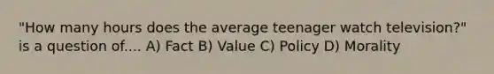 "How many hours does the average teenager watch television?" is a question of.... A) Fact B) Value C) Policy D) Morality