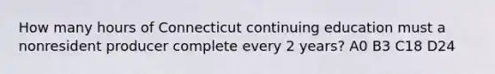 How many hours of Connecticut continuing education must a nonresident producer complete every 2 years? A0 B3 C18 D24