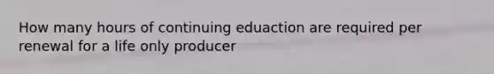 How many hours of continuing eduaction are required per renewal for a life only producer