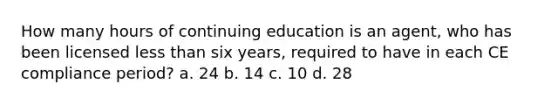 How many hours of continuing education is an agent, who has been licensed less than six years, required to have in each CE compliance period? a. 24 b. 14 c. 10 d. 28