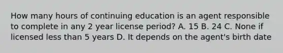 How many hours of continuing education is an agent responsible to complete in any 2 year license period? A. 15 B. 24 C. None if licensed less than 5 years D. It depends on the agent's birth date